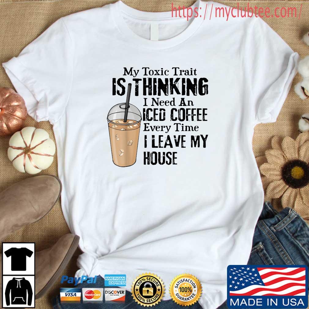 My Toxic Trait Is Thinking I Need An Iced Coffee Every Time I Leave My House Shirt