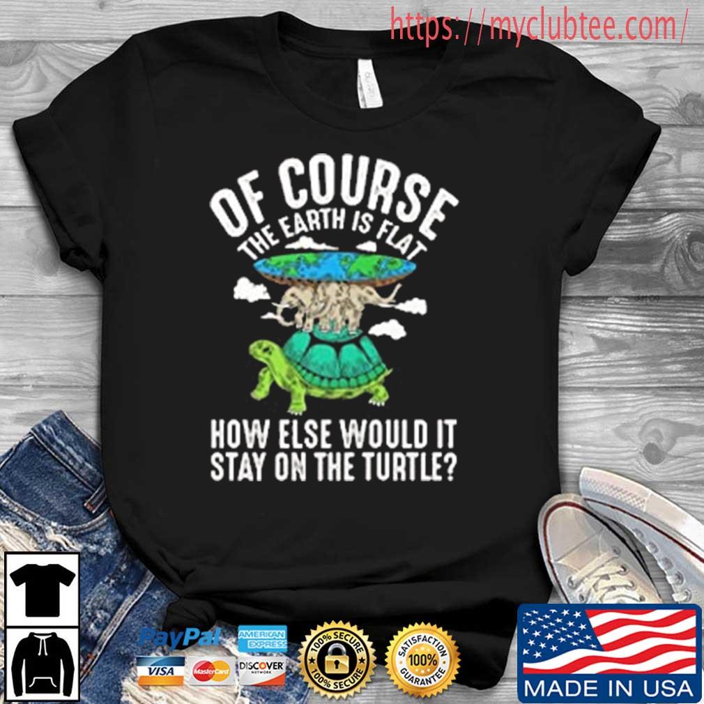 Of Course The Earth Is Flat How Else Would It Stay On The Turtle Shirt